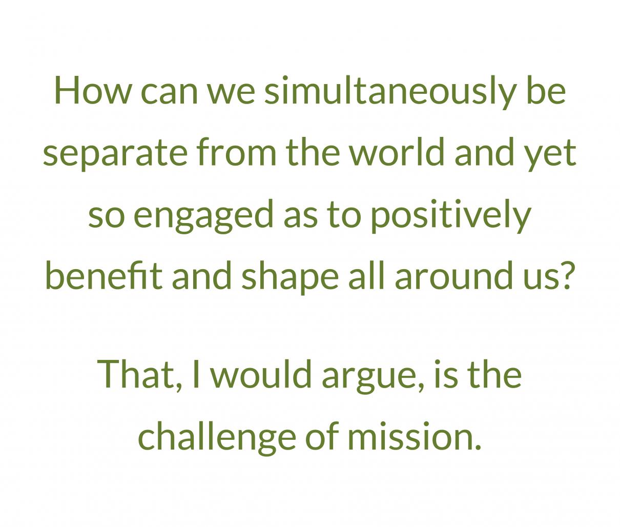Quote: How can we simultaneously be separate from the world and yet so engaged as to positively benefit and shape all around us? That, I would argue, is the challenge of mission.